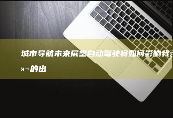 城市导航未来展望：自动驾驶将如何影响我们的出行 (城市导航未来发展方向)